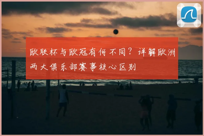 欧联杯与欧冠有何不同？详解欧洲两大俱乐部赛事核心区别