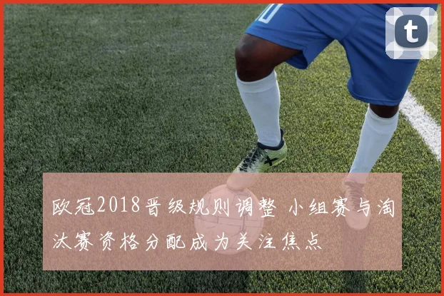 欧冠2018晋级规则调整 小组赛与淘汰赛资格分配成为关注焦点