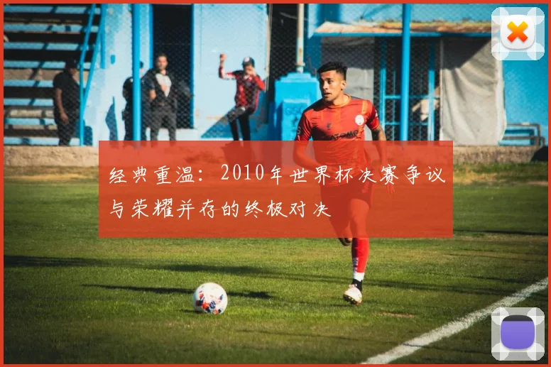 经典重温：2010年世界杯决赛争议与荣耀并存的终极对决
