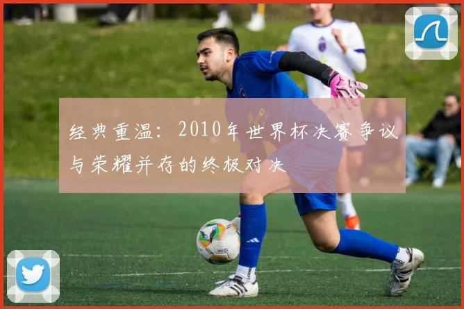 经典重温：2010年世界杯决赛争议与荣耀并存的终极对决